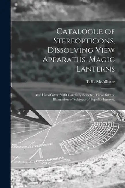 Catalogue of Stereopticons, Dissolving View Apparatus, Magic Lanterns: and List of Over 3000 Carefully Selected Views for the Illustration of Subjects by N. y. ). T. H. McAllister (New York