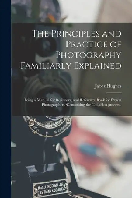 The Principles and Practice of Photography Familiarly Explained; Being a Manual for Beginners, and Reference Book for Expert Photographers. Comprising by Jabez 1684 or 5-1731 Hughes