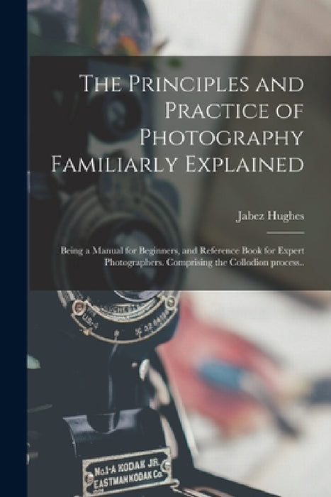 The Principles and Practice of Photography Familiarly Explained; Being a Manual for Beginners, and Reference Book for Expert Photographers. Comprising by Jabez 1684 or 5-1731 Hughes