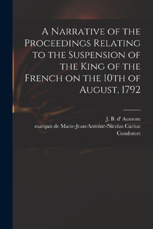 A Narrative of the Proceedings Relating to the Suspension of the King of the French on the 10th of August, 1792 [microform] by J. B. D' Aumont, Marie-Jean-Antoine-Nicolas Condorcet