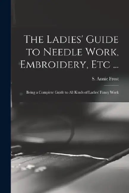 The Ladies' Guide to Needle Work, Embroidery, Etc ...: Being a Complete Guide to All Kinds of Ladies' Fancy Work by S. Annie (Sarah Annie) Frost