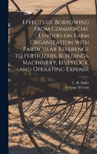 Effects of Borrowing From Commercial Lenders on Farm Organization With Particular Reference to Fertilizers, Buildings, Machinery, Livestock, and Opera by C. B. (Chester Bird) Baker