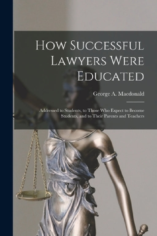 How Successful Lawyers Were Educated: Addressed to Students, to Those Who Expect to Become Students, and to Their Parents and Teachers by George A. (George Alexande MacDonald