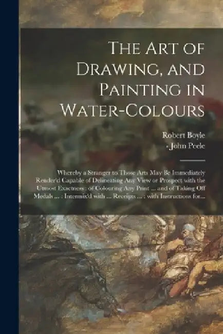 The Art of Drawing, and Painting in Water-colours: Whereby a Stranger to Those Arts May Be Immediately Render'd Capable of Delineating Any View or Pro by Robert 1627-1691 Boyle