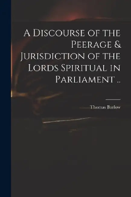 A Discourse of the Peerage & Jurisdiction of the Lords Spiritual in Parliament .. by Thomas 1607-1691 Barlow