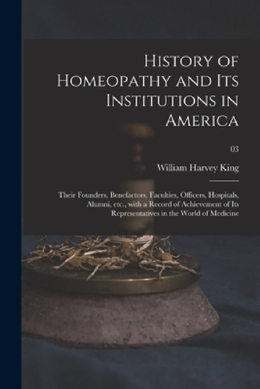 History of Homeopathy and Its Institutions in America; Their Founders, Benefactors, Faculties, Officers, Hospitals, Alumni, Etc., With a Record of Ach by William Harvey 1861- King