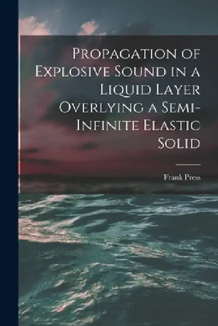 Propagation of Explosive Sound in a Liquid Layer Overlying a Semi-infinite Elastic Solid by Frank 1924- Author Press