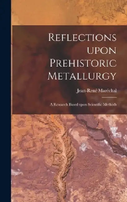 Reflections Upon Prehistoric Metallurgy: a Research Based Upon Scientific Methods by Jean-René Maréchal