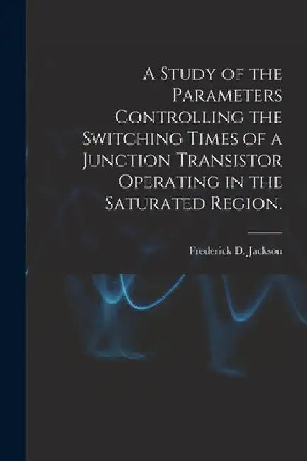 A Study of the Parameters Controlling the Switching Times of a Junction Transistor Operating in the Saturated Region. by Frederick D. Jackson