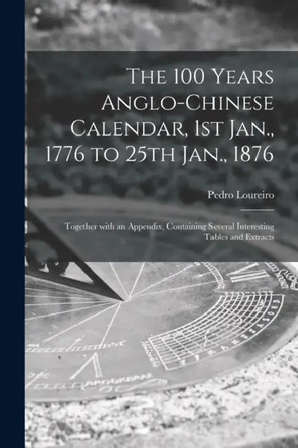 The 100 Years Anglo-Chinese Calendar, 1st Jan., 1776 to 25th Jan., 1876: Together With an Appendix, Containing Several Interesting Tables and Extracts by Pedro Loureiro