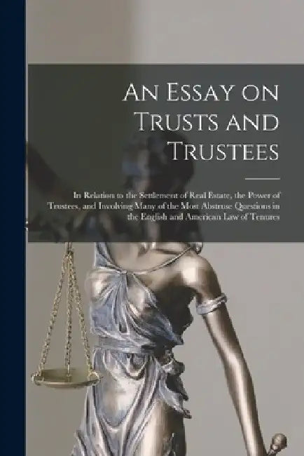 An Essay on Trusts and Trustees: in Relation to the Settlement of Real Estate, the Power of Trustees, and Involving Many of the Most Abstruse Question by Anonymous