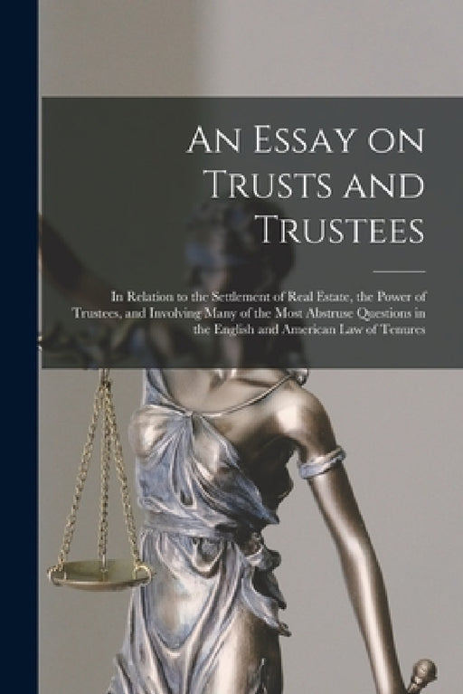 An Essay on Trusts and Trustees: in Relation to the Settlement of Real Estate, the Power of Trustees, and Involving Many of the Most Abstruse Question by Anonymous