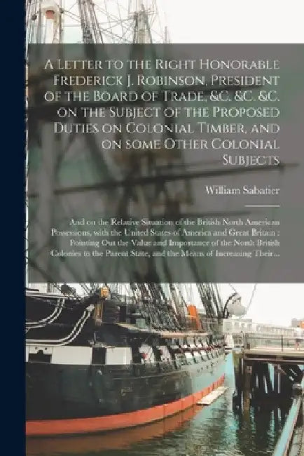 A Letter to the Right Honorable Frederick J. Robinson, President of the Board of Trade, &c. &c. &c. on the Subject of the Proposed Duties on Colonial by William Sabatier