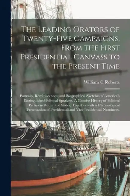 The Leading Orators of Twenty-five Campaigns, From the First Presidential Canvass to the Present Time: Portraits, Reminiscences, and Biographical Sket by William C. Roberts