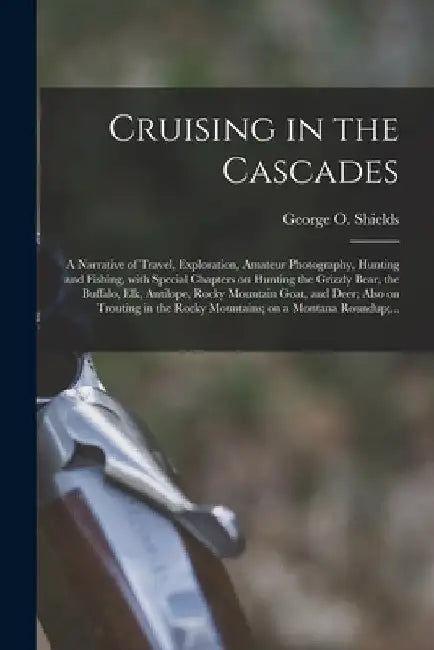 Cruising in the Cascades; a Narrative of Travel, Exploration, Amateur Photography, Hunting and Fishing, With Special Chapters on Hunting the Grizzly B by George O. 1846-1925 Shields