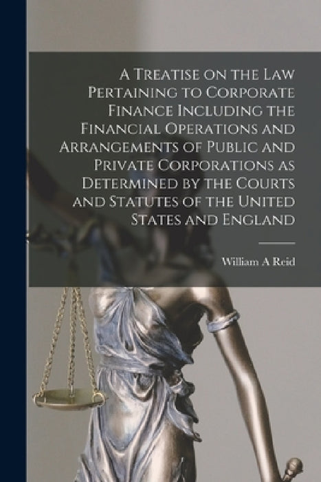 A Treatise on the Law Pertaining to Corporate Finance Including the Financial Operations and Arrangements of Public and Private Corporations as Determ by William A. Reid
