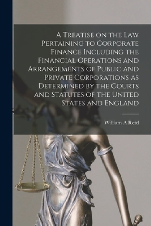 A Treatise on the Law Pertaining to Corporate Finance Including the Financial Operations and Arrangements of Public and Private Corporations as Determ by William A. Reid