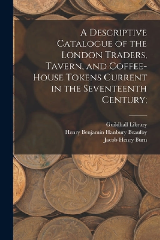 A Descriptive Catalogue of the London Traders, Tavern, and Coffee-house Tokens Current in the Seventeenth Century; by England) Guildhall Library (London, Henry Benjamin Hanbury 1786 Beaufoy, Jacob Henry D. 1869 Burn