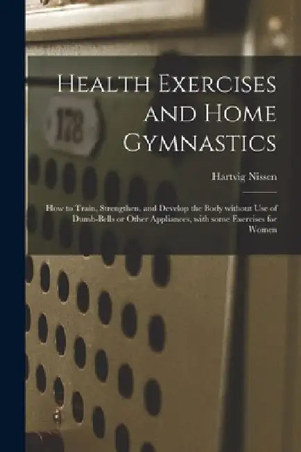 Health Exercises and Home Gymnastics: How to Train, Strengthen, and Develop the Body Without Use of Dumb-bells or Other Appliances, With Some Exercise by Hartvig 1856-1924 Nissen