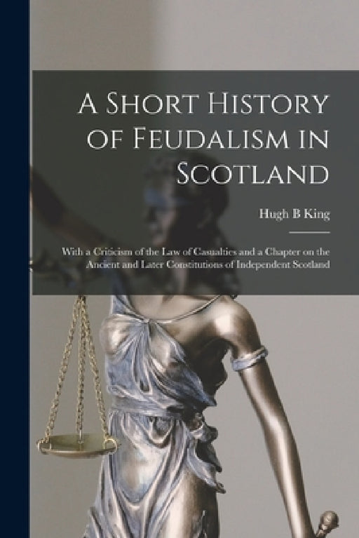 A Short History of Feudalism in Scotland: With a Criticism of the Law of Casualties and a Chapter on the Ancient and Later Constitutions of Independen by Hugh B. King