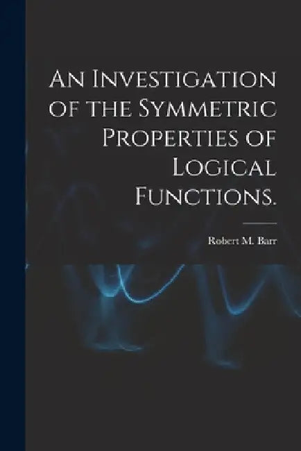 An Investigation of the Symmetric Properties of Logical Functions. by Robert M. Barr