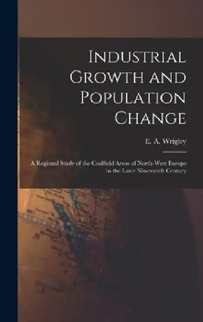 Industrial Growth and Population Change; a Regional Study of the Coalfield Areas of North-west Europe in the Later Nineteenth Century by E. a. (Edward Anthony) 1931- Wrigley