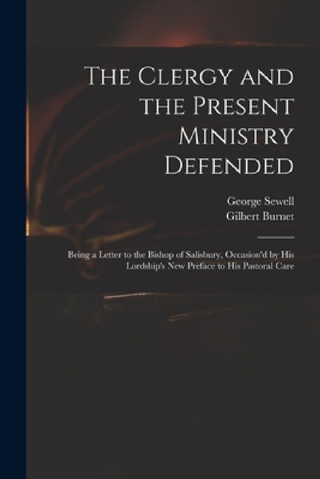 The Clergy and the Present Ministry Defended: Being a Letter to the Bishop of Salisbury, Occasion'd by His Lordship's New Preface to His Pastoral Care by George D. 1726 Sewell, Gilbert 1643-1715 Burnet
