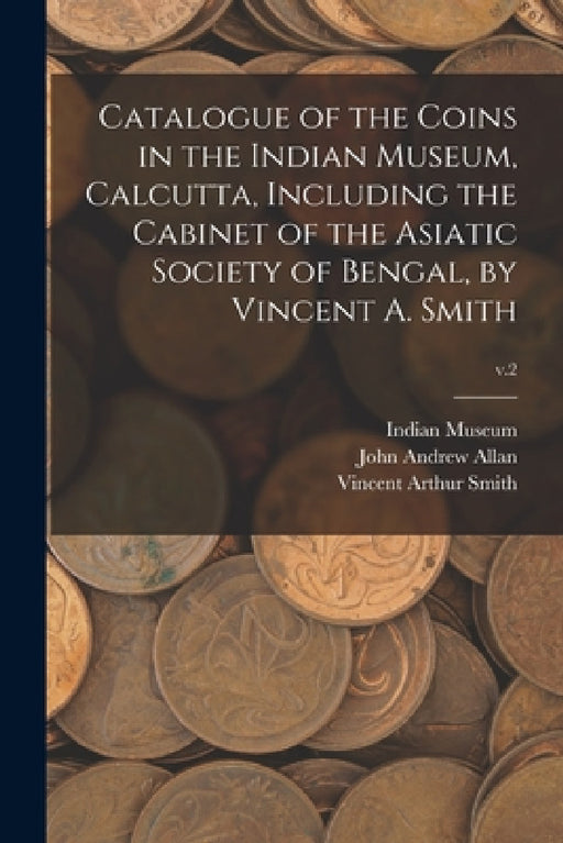 Catalogue of the Coins in the Indian Museum, Calcutta, Including the Cabinet of the Asiatic Society of Bengal, by Vincent A. Smith; v.2 by Indian Museum, John Andrew 1884-1955 Allan, Vincent Arthur 1848-1920 Smith