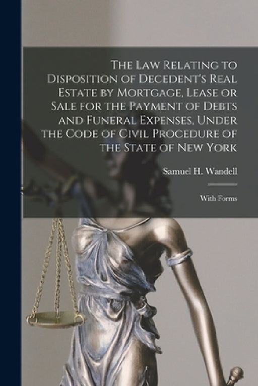 The Law Relating to Disposition of Decedent's Real Estate by Mortgage, Lease or Sale for the Payment of Debts and Funeral Expenses, Under the Code of by Samuel H. (Samuel Henry) 18 Wandell