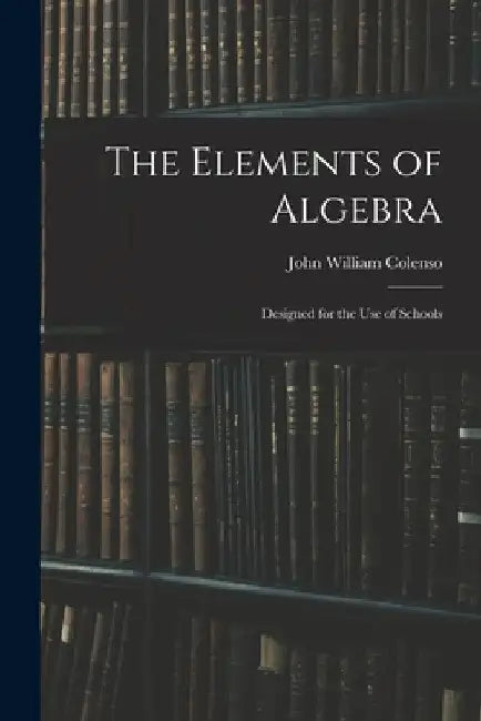 The Elements of Algebra: Designed for the Use of Schools by John William 1814-1883 Colenso