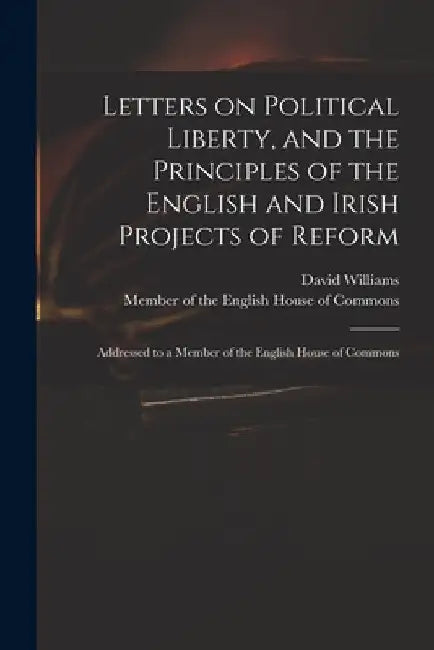 Letters on Political Liberty, and the Principles of the English and Irish Projects of Reform: Addressed to a Member of the English House of Commons by David 1738-1816 Williams