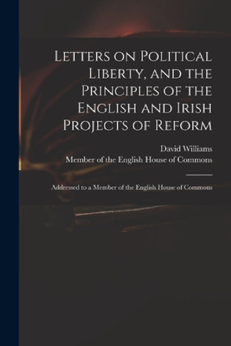 Letters on Political Liberty, and the Principles of the English and Irish Projects of Reform: Addressed to a Member of the English House of Commons by David 1738-1816 Williams, Member of the English House of Commons