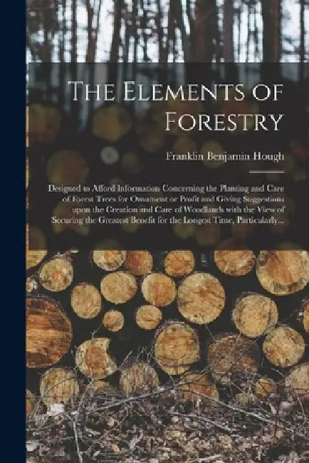 The Elements of Forestry: Designed to Afford Information Concerning the Planting and Care of Forest Trees for Ornament or Profit and Giving Sugg by Franklin Benjamin 1822-1885 Hough
