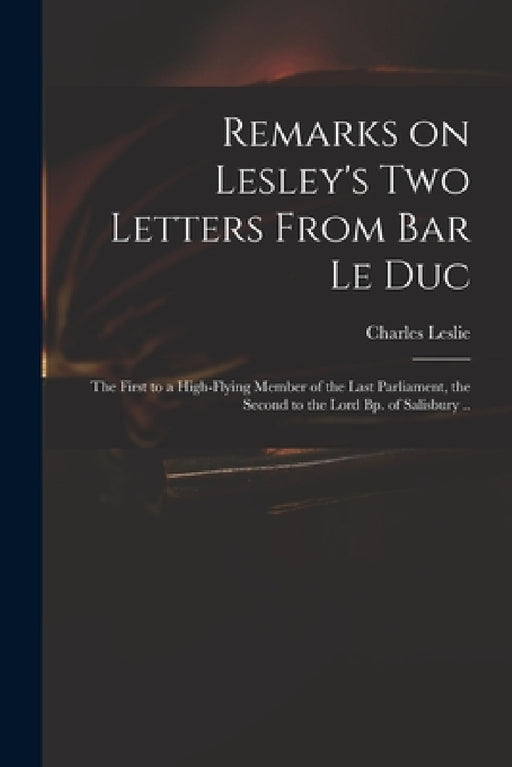 Remarks on Lesley's Two Letters From Bar Le Duc: the First to a High-flying Member of the Last Parliament, the Second to the Lord Bp. of Salisbury .. by Charles 1650-1722 Leslie