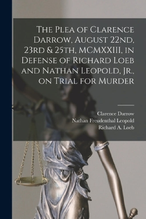 The Plea of Clarence Darrow, August 22nd, 23rd & 25th, MCMXXIII, in Defense of Richard Loeb and Nathan Leopold, Jr., on Trial for Murder by Clarence 1857-1938 Darrow, Nathan Freudenthal 1904-1971 Leopold, Richard a. 1905-1936 Loeb