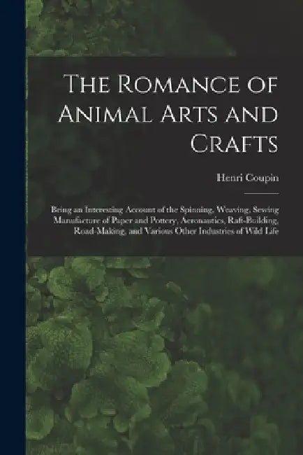The Romance of Animal Arts and Crafts: Being an Interesting Account of the Spinning, Weaving, Sewing Manufacture of Paper and Pottery, Ae~ronautics, R by Henri 1868- Author Coupin
