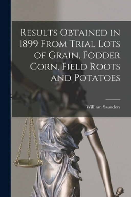 Results Obtained in 1899 From Trial Lots of Grain, Fodder Corn, Field Roots and Potatoes [microform] by William 1836-1914 Saunders
