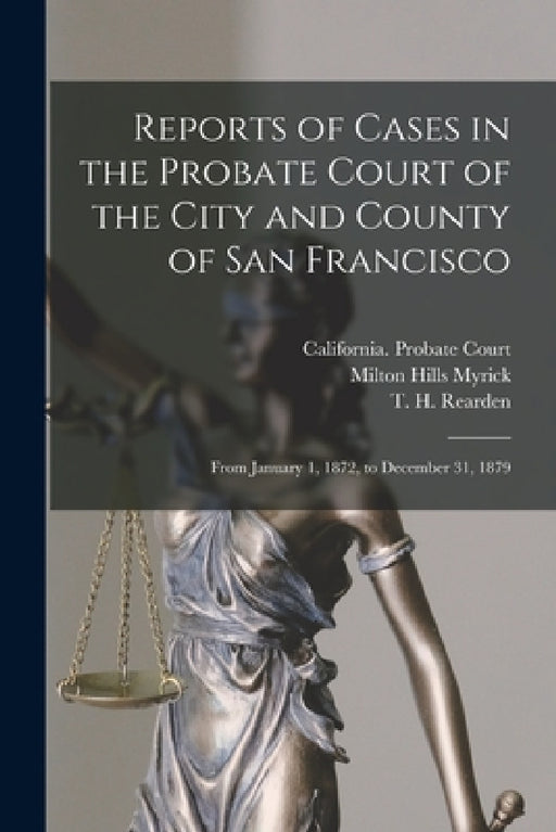 Reports of Cases in the Probate Court of the City and County of San Francisco: From January 1, 1872, to December 31, 1879 by California Probate Court (San Franci, Milton Hills 1826-1907 Myrick, T. H. (Timothy Henry) 1839- Rearden