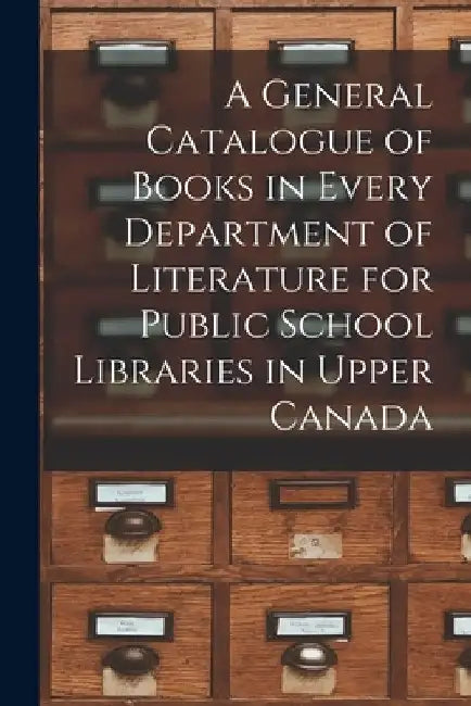 A General Catalogue of Books in Every Department of Literature for Public School Libraries in Upper Canada [microform] by Anonymous