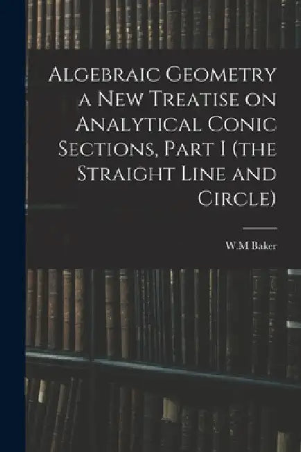 Algebraic Geometry a New Treatise on Analytical Conic Sections, Part I (the Straight Line and Circle) by W. M. Baker