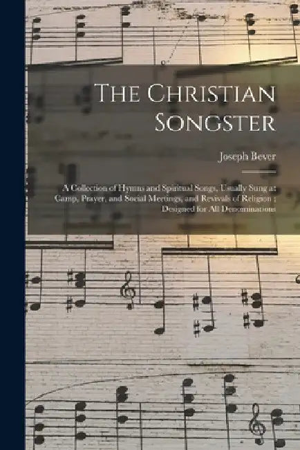 The Christian Songster: a Collection of Hymns and Spiritual Songs, Usually Sung at Camp, Prayer, and Social Meetings, and Revivals of Religion by Joseph Bever