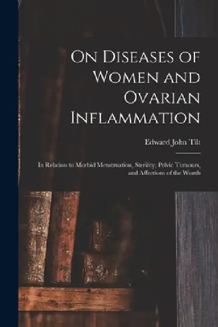 On Diseases of Women and Ovarian Inflammation: in Relation to Morbid Menstruation, Sterility, Pelvic Tumours, and Affections of the Womb by Edward John 1815-1893 Tilt