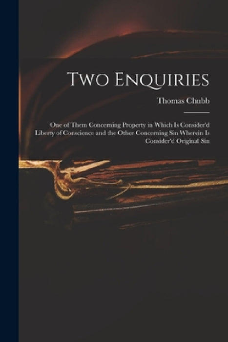 Two Enquiries: One of Them Concerning Property in Which is Consider'd Liberty of Conscience and the Other Concerning Sin Wherein is C by Thomas 1679-1747 Chubb