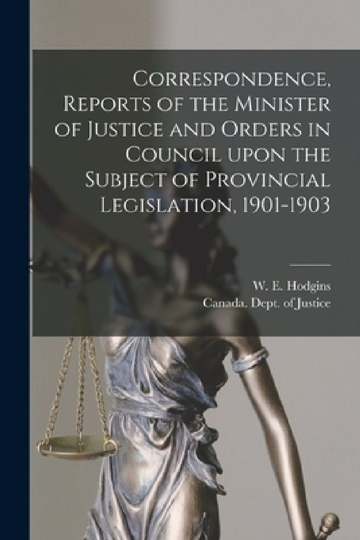 Correspondence, Reports of the Minister of Justice and Orders in Council Upon the Subject of Provincial Legislation, 1901-1903 [microform] by W. E. (William Egerton) 185 Hodgins, Canada Dept of Justice