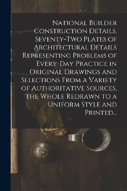 National Builder Construction Details. Seventy-two Plates of Architectural Details Representing Problems of Every-day Practice in Original Drawings an by Anonymous