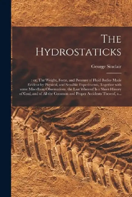 The Hydrostaticks;: or, The Weight, Force, and Pressure of Fluid Bodies Made Evident by Physical, and Sensible Experiments, Together With by George D. 1696 Sinclair