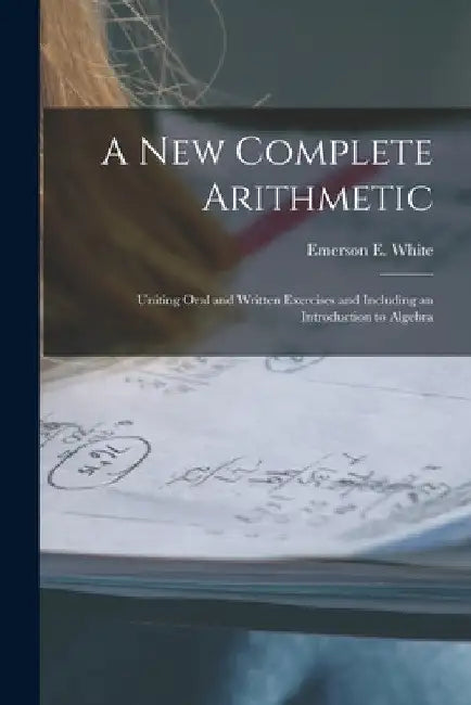 A New Complete Arithmetic: Uniting Oral and Written Exercises and Including an Introduction to Algebra by Emerson E. (Emerson Elbridge) White