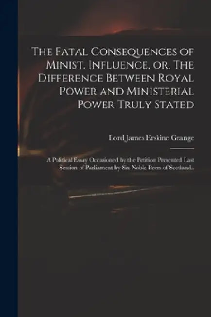 The Fatal Consequences of Minist. Influence, or, The Difference Between Royal Power and Ministerial Power Truly Stated: a Political Essay Occasioned b by James Erskine Lord Grange