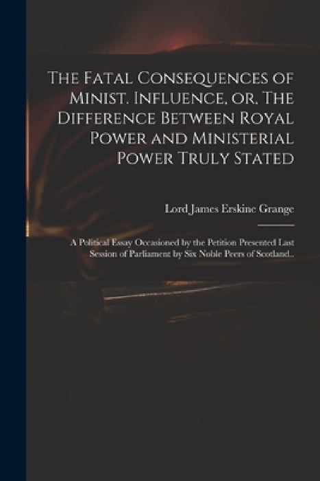 The Fatal Consequences of Minist. Influence, or, The Difference Between Royal Power and Ministerial Power Truly Stated: a Political Essay Occasioned b by James Erskine Lord Grange