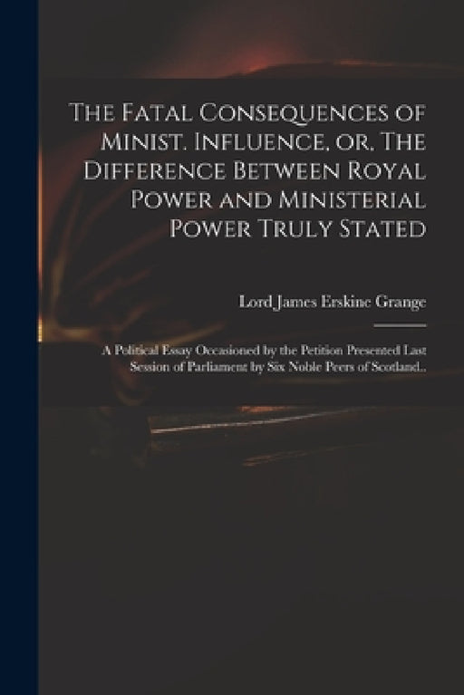 The Fatal Consequences of Minist. Influence, or, The Difference Between Royal Power and Ministerial Power Truly Stated: a Political Essay Occasioned b by James Erskine Lord Grange